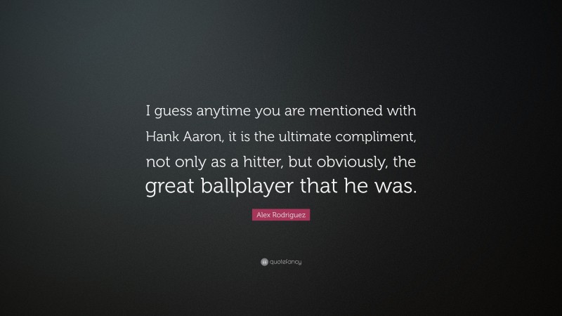 Alex Rodriguez Quote: “I guess anytime you are mentioned with Hank Aaron, it is the ultimate compliment, not only as a hitter, but obviously, the great ballplayer that he was.”