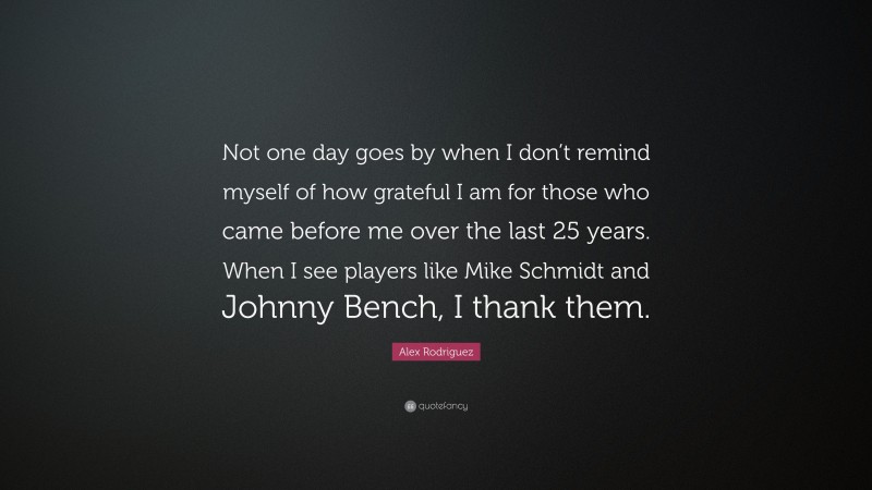 Alex Rodriguez Quote: “Not one day goes by when I don’t remind myself of how grateful I am for those who came before me over the last 25 years. When I see players like Mike Schmidt and Johnny Bench, I thank them.”
