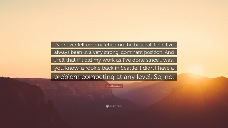 Alex Rodriguez Quote: “I’ve never felt overmatched on the baseball field. I’ve always been in a very strong, dominant position. And I felt that if I did my work as I’ve done since I was, you know, a rookie back in Seattle, I didn’t have a problem competing at any level. So, no.”