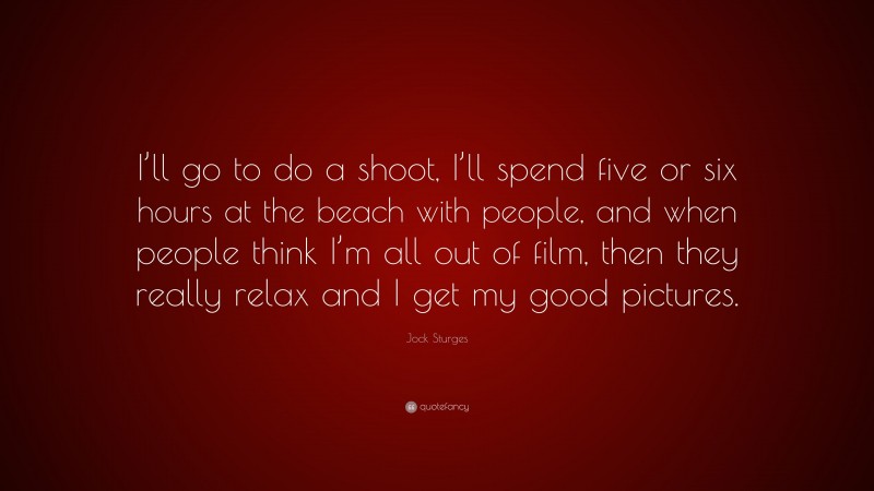 Jock Sturges Quote: “I’ll go to do a shoot, I’ll spend five or six hours at the beach with people, and when people think I’m all out of film, then they really relax and I get my good pictures.”