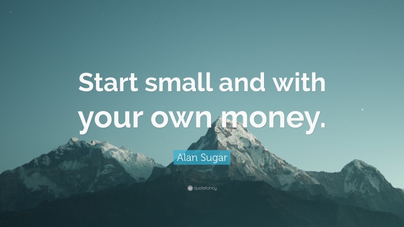 Alan Sugar Quote: “Start small and with your own money.”