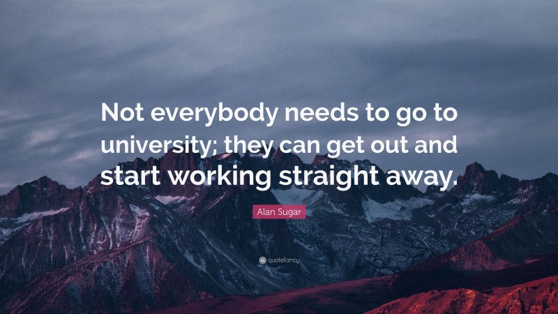 Alan Sugar Quote: “Not everybody needs to go to university; they can get out and start working straight away.”