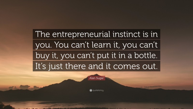 Alan Sugar Quote: “The entrepreneurial instinct is in you. You can’t learn it, you can’t buy it, you can’t put it in a bottle. It’s just there and it comes out.”