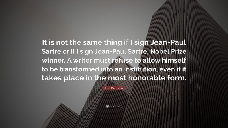 Jean-Paul Sartre Quote: “It is not the same thing if I sign Jean-Paul Sartre or if I sign Jean-Paul Sartre, Nobel Prize winner. A writer must refuse to allow himself to be transformed into an institution, even if it takes place in the most honorable form.”