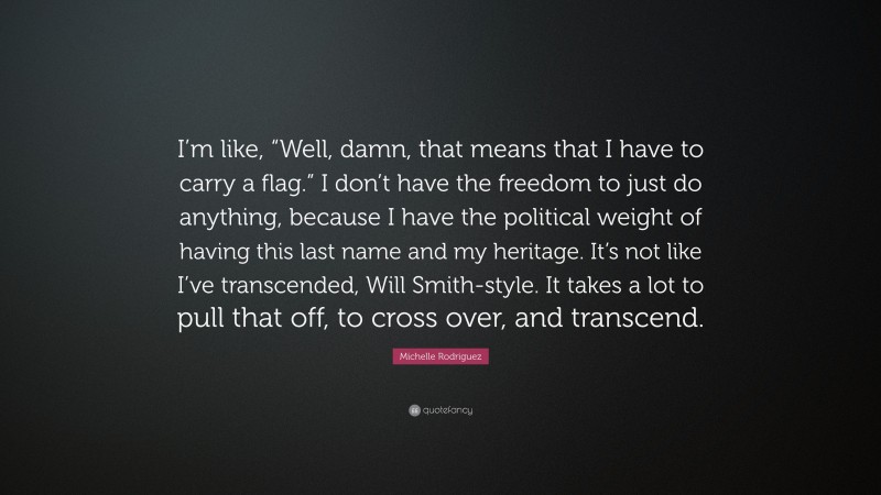 Michelle Rodriguez Quote: “I’m like, “Well, damn, that means that I have to carry a flag.” I don’t have the freedom to just do anything, because I have the political weight of having this last name and my heritage. It’s not like I’ve transcended, Will Smith-style. It takes a lot to pull that off, to cross over, and transcend.”