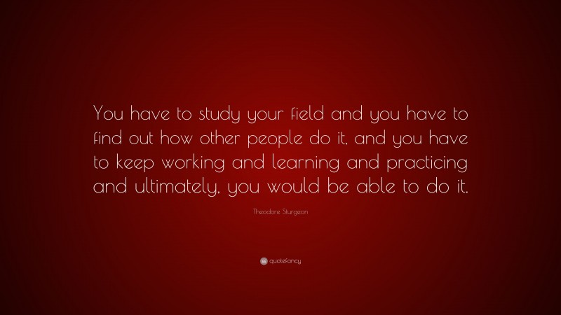 Theodore Sturgeon Quote: “You have to study your field and you have to find out how other people do it, and you have to keep working and learning and practicing and ultimately, you would be able to do it.”