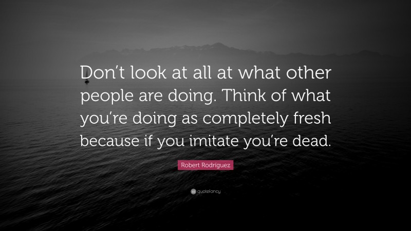 Robert Rodríguez Quote: “Don’t look at all at what other people are doing. Think of what you’re doing as completely fresh because if you imitate you’re dead.”