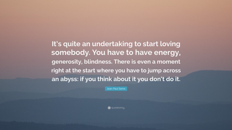 Jean-Paul Sartre Quote: “It’s quite an undertaking to start loving somebody. You have to have energy, generosity, blindness. There is even a moment right at the start where you have to jump across an abyss: if you think about it you don’t do it.”