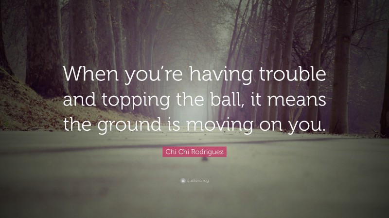 Chi Chi Rodriguez Quote: “When you’re having trouble and topping the ball, it means the ground is moving on you.”