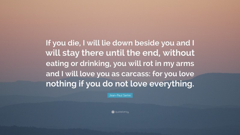 Jean-Paul Sartre Quote: “If you die, I will lie down beside you and I will stay there until the end, without eating or drinking, you will rot in my arms and I will love you as carcass: for you love nothing if you do not love everything.”