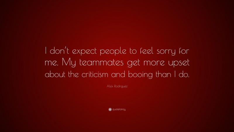 Alex Rodriguez Quote: “I don’t expect people to feel sorry for me. My teammates get more upset about the criticism and booing than I do.”