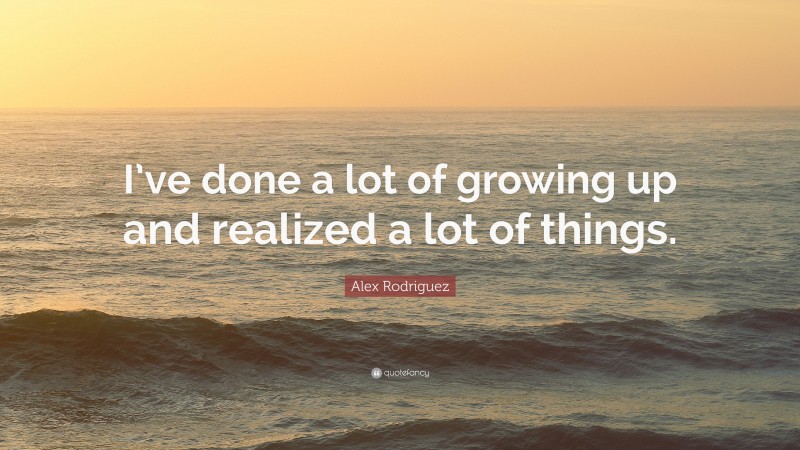 Alex Rodriguez Quote: “I’ve done a lot of growing up and realized a lot of things.”