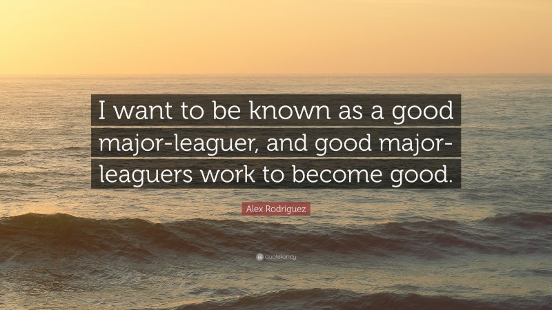 Alex Rodriguez Quote: “I want to be known as a good major-leaguer, and good major-leaguers work to become good.”