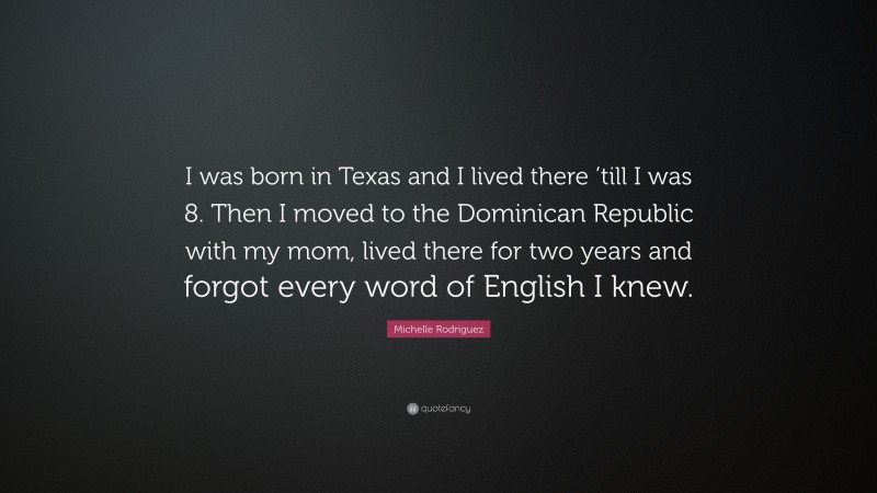 Michelle Rodriguez Quote: “I was born in Texas and I lived there ’till I was 8. Then I moved to the Dominican Republic with my mom, lived there for two years and forgot every word of English I knew.”