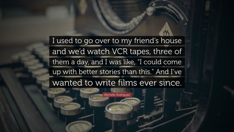 Michelle Rodriguez Quote: “I used to go over to my friend’s house and we’d watch VCR tapes, three of them a day, and I was like, “I could come up with better stories than this.” And I’ve wanted to write films ever since.”