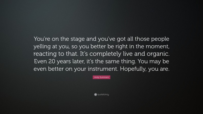 Andy Summers Quote: “You’re on the stage and you’ve got all those people yelling at you, so you better be right in the moment, reacting to that. It’s completely live and organic. Even 20 years later, it’s the same thing. You may be even better on your instrument. Hopefully, you are.”