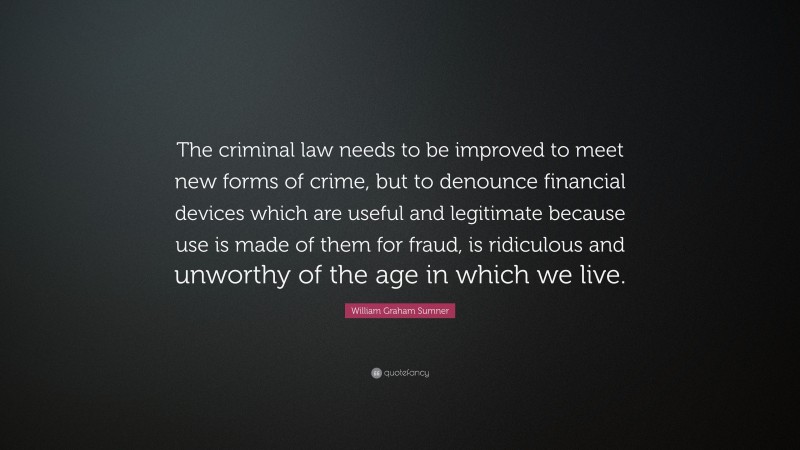 William Graham Sumner Quote: “The criminal law needs to be improved to meet new forms of crime, but to denounce financial devices which are useful and legitimate because use is made of them for fraud, is ridiculous and unworthy of the age in which we live.”