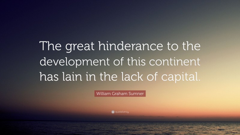 William Graham Sumner Quote: “The great hinderance to the development of this continent has lain in the lack of capital.”