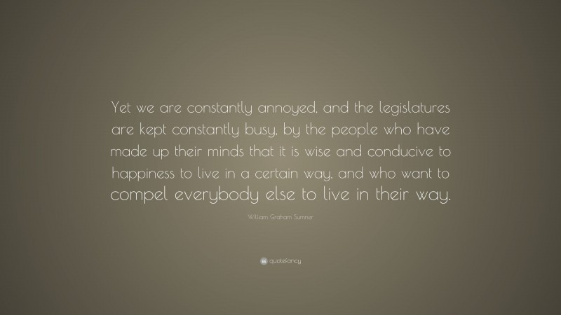 William Graham Sumner Quote: “Yet we are constantly annoyed, and the legislatures are kept constantly busy, by the people who have made up their minds that it is wise and conducive to happiness to live in a certain way, and who want to compel everybody else to live in their way.”
