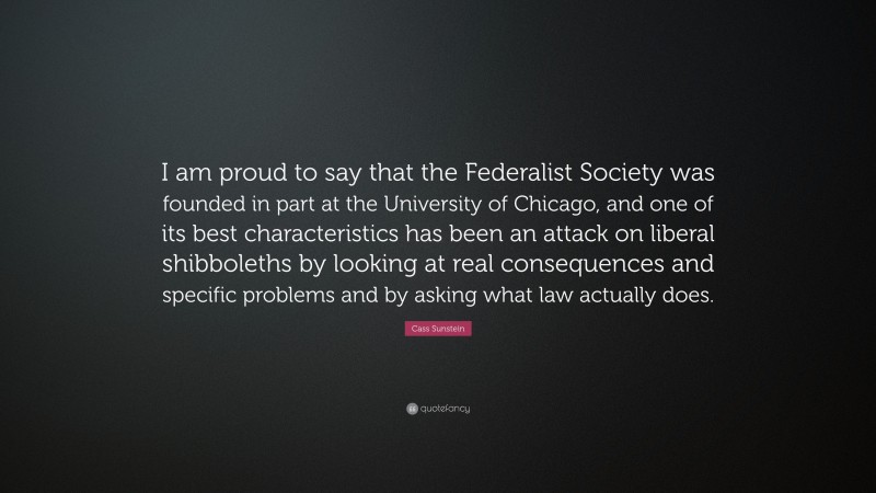 Cass Sunstein Quote: “I am proud to say that the Federalist Society was founded in part at the University of Chicago, and one of its best characteristics has been an attack on liberal shibboleths by looking at real consequences and specific problems and by asking what law actually does.”