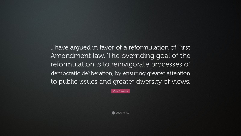 Cass Sunstein Quote: “I have argued in favor of a reformulation of First Amendment law. The overriding goal of the reformulation is to reinvigorate processes of democratic deliberation, by ensuring greater attention to public issues and greater diversity of views.”