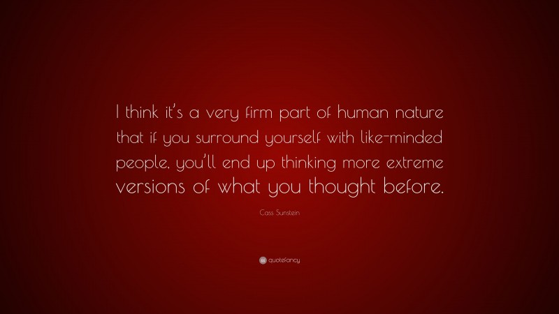 Cass Sunstein Quote: “I think it’s a very firm part of human nature that if you surround yourself with like-minded people, you’ll end up thinking more extreme versions of what you thought before.”