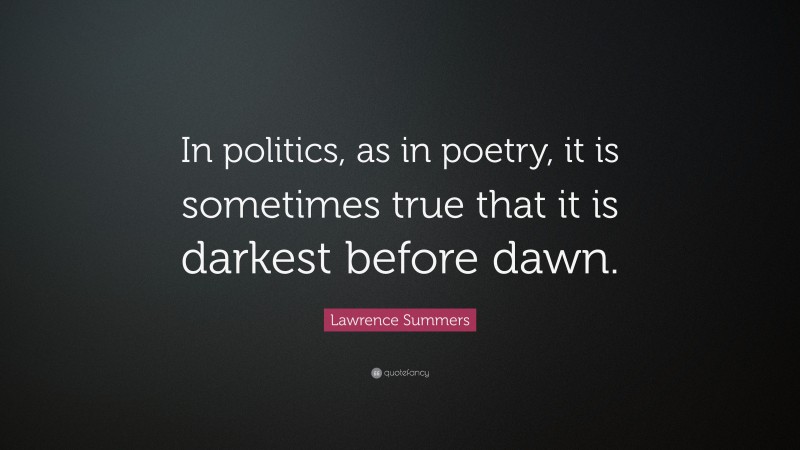Lawrence Summers Quote: “In politics, as in poetry, it is sometimes true that it is darkest before dawn.”