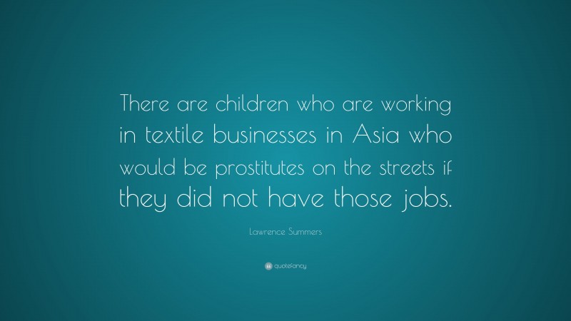 Lawrence Summers Quote: “There are children who are working in textile businesses in Asia who would be prostitutes on the streets if they did not have those jobs.”