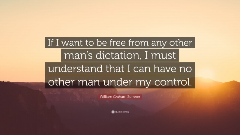 William Graham Sumner Quote: “If I want to be free from any other man’s dictation, I must understand that I can have no other man under my control.”