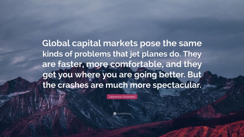 Lawrence Summers Quote: “Global capital markets pose the same kinds of problems that jet planes do. They are faster, more comfortable, and they get you where you are going better. But the crashes are much more spectacular.”