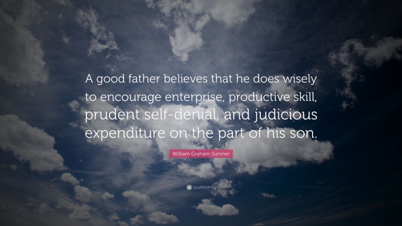 William Graham Sumner Quote: “A good father believes that he does wisely to encourage enterprise, productive skill, prudent self-denial, and judicious expenditure on the part of his son.”