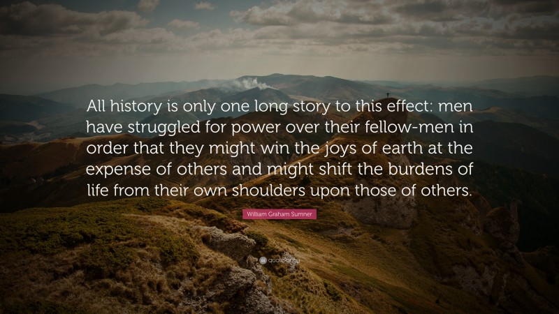 William Graham Sumner Quote: “All history is only one long story to this effect: men have struggled for power over their fellow-men in order that they might win the joys of earth at the expense of others and might shift the burdens of life from their own shoulders upon those of others.”