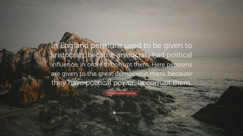 William Graham Sumner Quote: “In England pensions used to be given to aristocrats, because aristocrats had political influence, in order to corrupt them. Here pensions are given to the great democratic mass, because they have political power, to corrupt them.”