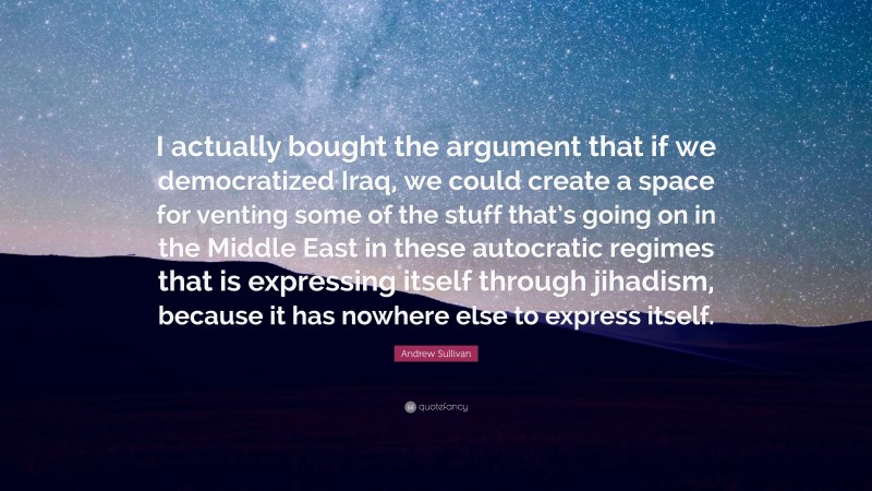 Andrew Sullivan Quote: “I actually bought the argument that if we democratized Iraq, we could create a space for venting some of the stuff that’s going on in the Middle East in these autocratic regimes that is expressing itself through jihadism, because it has nowhere else to express itself.”