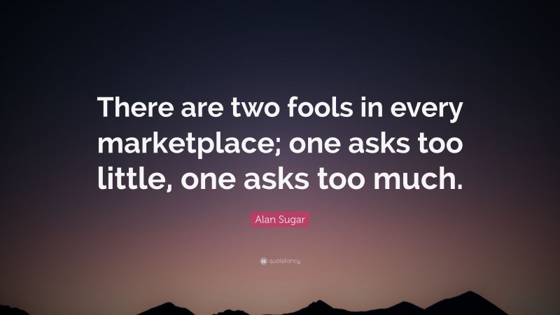 Alan Sugar Quote: “There are two fools in every marketplace; one asks too little, one asks too much.”