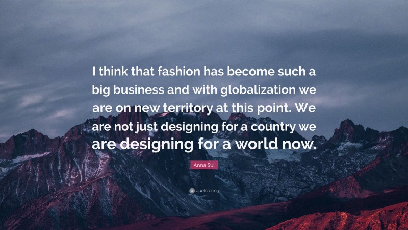 Anna Sui Quote: “I think that fashion has become such a big business and with globalization we are on new territory at this point. We are not just designing for a country we are designing for a world now.”