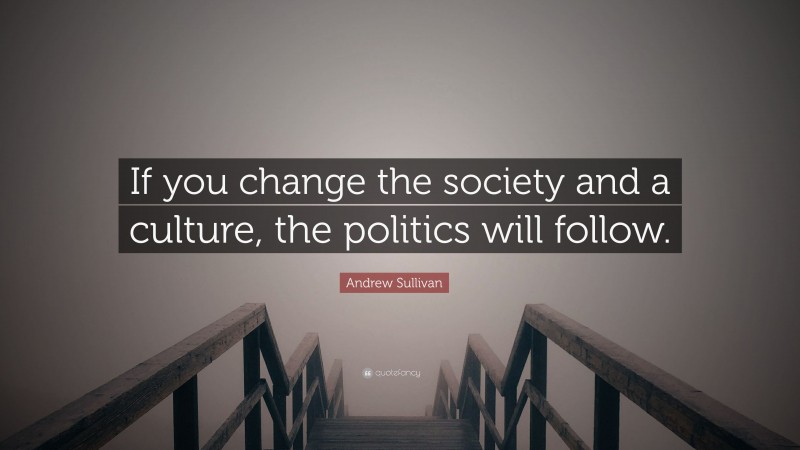 Andrew Sullivan Quote: “If you change the society and a culture, the politics will follow.”