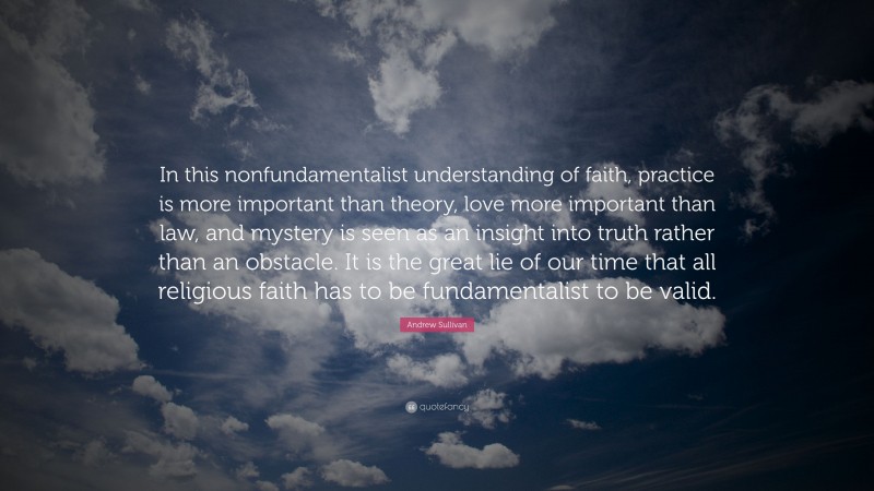 Andrew Sullivan Quote: “In this nonfundamentalist understanding of faith, practice is more important than theory, love more important than law, and mystery is seen as an insight into truth rather than an obstacle. It is the great lie of our time that all religious faith has to be fundamentalist to be valid.”