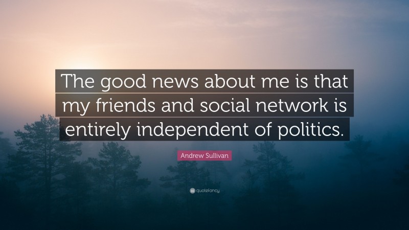 Andrew Sullivan Quote: “The good news about me is that my friends and social network is entirely independent of politics.”