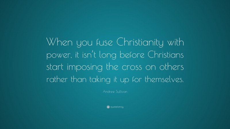 Andrew Sullivan Quote: “When you fuse Christianity with power, it isn’t long before Christians start imposing the cross on others rather than taking it up for themselves.”