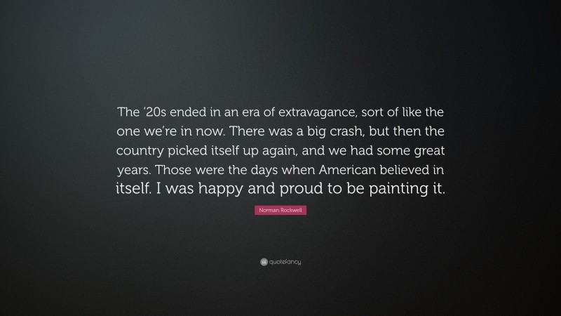 Norman Rockwell Quote: “The ’20s ended in an era of extravagance, sort of like the one we’re in now. There was a big crash, but then the country picked itself up again, and we had some great years. Those were the days when American believed in itself. I was happy and proud to be painting it.”