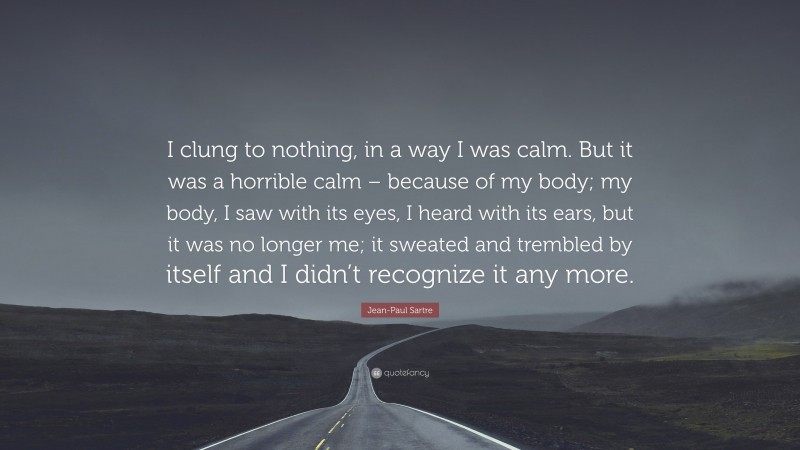 Jean-Paul Sartre Quote: “I clung to nothing, in a way I was calm. But it was a horrible calm – because of my body; my body, I saw with its eyes, I heard with its ears, but it was no longer me; it sweated and trembled by itself and I didn’t recognize it any more.”