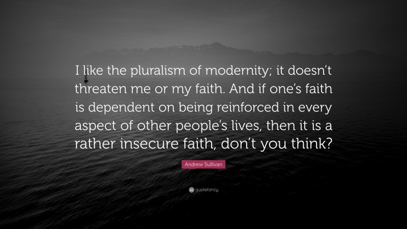 Andrew Sullivan Quote: “I like the pluralism of modernity; it doesn’t threaten me or my faith. And if one’s faith is dependent on being reinforced in every aspect of other people’s lives, then it is a rather insecure faith, don’t you think?”