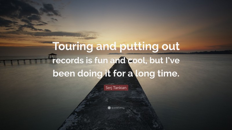 Serj Tankian Quote: “Touring and putting out records is fun and cool, but I’ve been doing it for a long time.”