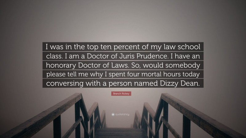 Branch Rickey Quote: “I was in the top ten percent of my law school class. I am a Doctor of Juris Prudence. I have an honorary Doctor of Laws. So, would somebody please tell me why I spent four mortal hours today conversing with a person named Dizzy Dean.”