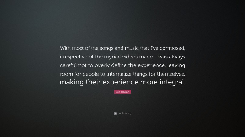 Serj Tankian Quote: “With most of the songs and music that I’ve composed, irrespective of the myriad videos made, I was always careful not to overly define the experience, leaving room for people to internalize things for themselves, making their experience more integral.”