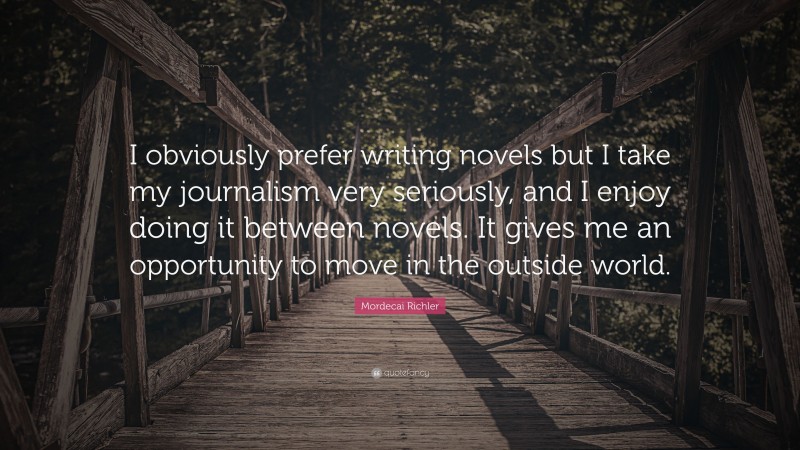 Mordecai Richler Quote: “I obviously prefer writing novels but I take my journalism very seriously, and I enjoy doing it between novels. It gives me an opportunity to move in the outside world.”