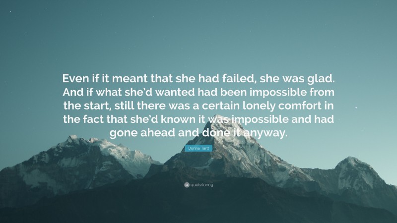 Donna Tartt Quote: “Even if it meant that she had failed, she was glad. And if what she’d wanted had been impossible from the start, still there was a certain lonely comfort in the fact that she’d known it was impossible and had gone ahead and done it anyway.”