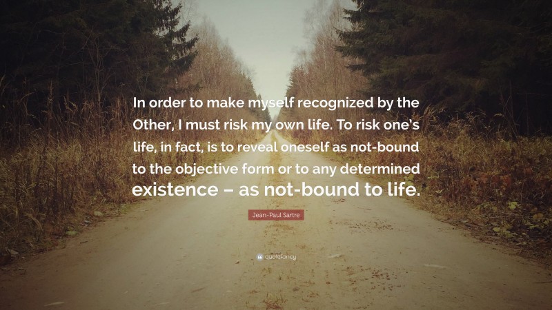 Jean-Paul Sartre Quote: “In order to make myself recognized by the Other, I must risk my own life. To risk one’s life, in fact, is to reveal oneself as not-bound to the objective form or to any determined existence – as not-bound to life.”
