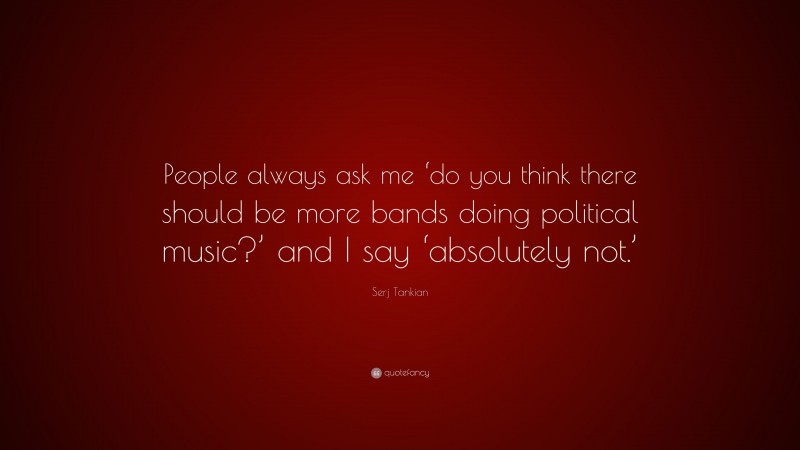Serj Tankian Quote: “People always ask me ‘do you think there should be more bands doing political music?’ and I say ‘absolutely not.’”
